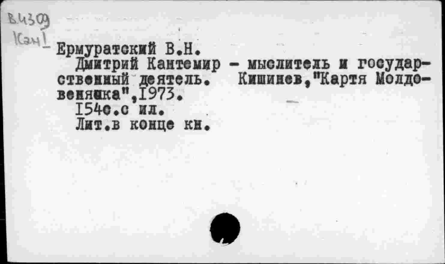 ﻿КЦЬО) -
Сэч- Ермуратский В.Н.
Дмитрий Кантемир - мыслитель и государственный деятель. Кишинев,"Картя Молдове нянка",1973.
154с.с ил.
Лит.в конце кн.